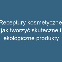 Receptury kosmetyczne: jak tworzyć skuteczne i ekologiczne produkty