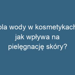 Rola wody w kosmetykach – jak wpływa na pielęgnację skóry?