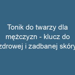 Tonik do twarzy dla mężczyzn – klucz do zdrowej i zadbanej skóry