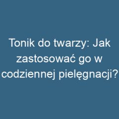 Tonik do twarzy: Jak zastosować go w codziennej pielęgnacji?