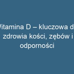 Witamina D – kluczowa dla zdrowia kości, zębów i odporności