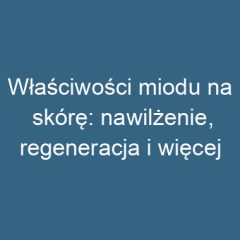 Właściwości miodu na skórę: nawilżenie, regeneracja i więcej