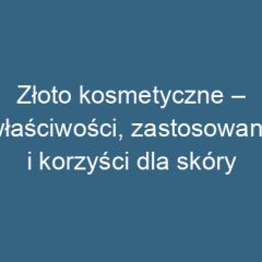 Złoto kosmetyczne – właściwości, zastosowanie i korzyści dla skóry